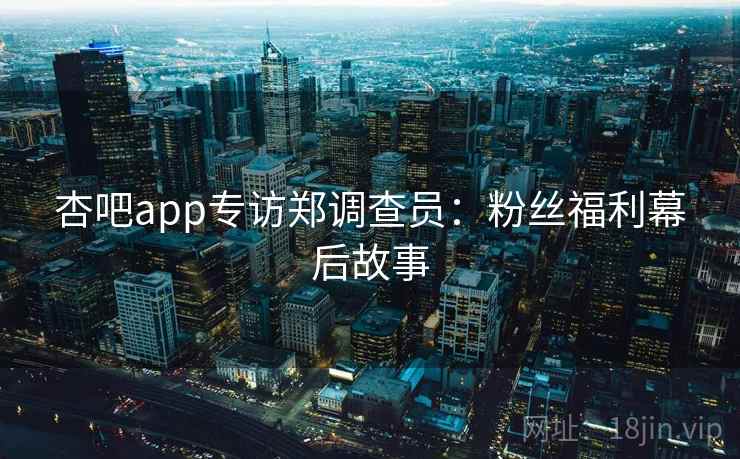 杏吧app专访郑调查员：粉丝福利幕后故事