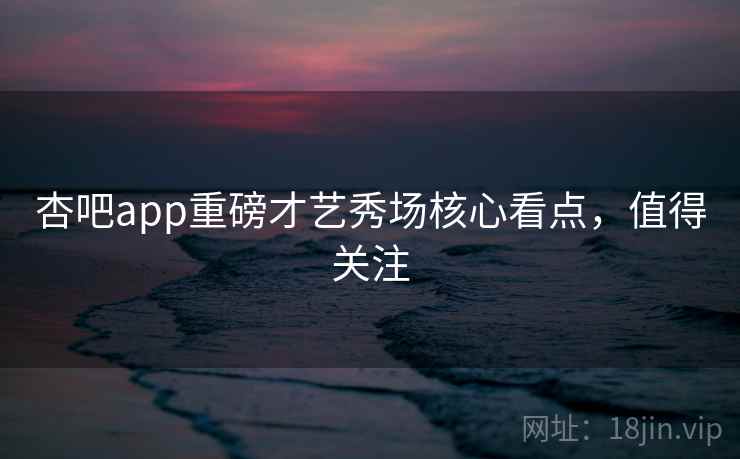 杏吧app重磅才艺秀场核心看点，值得关注
