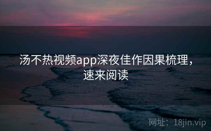 汤不热视频app深夜佳作因果梳理，速来阅读